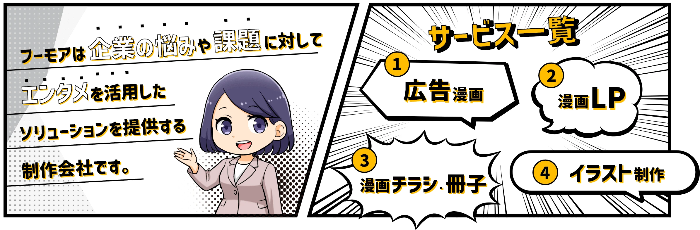 サービス一覧 ①広告漫画 ②漫画LP ③漫画チラシ・冊子 ④イラスト制作 フーモアは企業の悩みや課題に対してエンタメを活用したソリューションを提供する制作会社です。