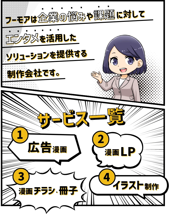 サービス一覧 ①広告漫画 ②漫画LP ③漫画チラシ・冊子 ④イラスト制作 フーモアは企業の悩みや課題に対してエンタメを活用したソリューションを提供する制作会社です。
